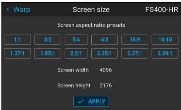 Warp Screen size FS400-HR Screen aspect ratio presets 1:1 3:2 5:4 4:3 16:9 16:10 1.37:1 1.85:1 2.2:1 2.35:1 2.37:1 2.39:1 Screen width 4096 Screen height 2176 ✓ APPLY