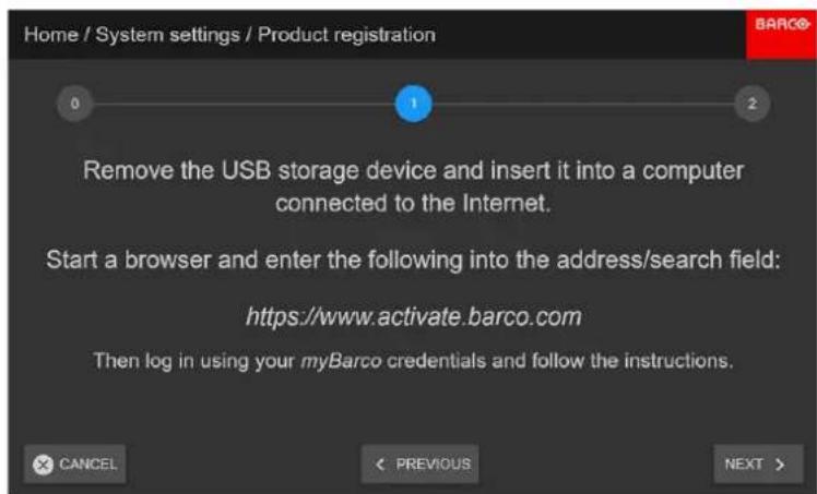 Home / System settings / Product registration 0 1 2 Remove the USB storage device and insert it into a computer connected to the Internet. Start a browser and enter the following into the address/search field: https://www horizontally.credits.org/ Then log in using your myBarco credentials and follow the instructions. CANCEL PREVIOUS NEXT >