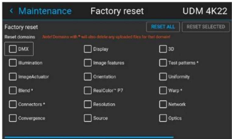 Maintenance Factory reset UDM 4K22 Factory reset Reset domains Note! Domains with * will also delete any uploaded files for that domain! DMX Display 3D Illumination Image features Test patterns * ImageActuator Orientation Uniformity Blend * RealColor™ P7 Warp * Connectors * Resolution Network Convergence Source Optics