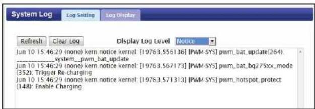 System Log Log Setting Log Display Refresh Clear_Log Display Log Level Notice Jun 10 15:46:29 (none) kern.notice kernel: [19763.556136] [PWM-SYS] pwm_bat_update(264) ______system__.pwm_bat_update Jun 10 15:46:29 (none) kern.notice kernel: [19763.567173] [PWM-SYS] pwm_bat_bq275xx_mode (352). Trigger Re-charging Jun 10 15:46:29 (none) kern_notice kernel: [19763.571313] [PWM-SYS] pwm_hotspot_protect (148): Enable Charging