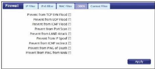 Firewall IP Filter IPoS Filter MAC Filter IDDS Content Filters Prevent from TCP SYN Flood □ Prevent from UDP Flood □ Prevent from ICMP Flood □ Prevent from Port Scan □ Prevent from LAND Attack □ Prevent from IP Spoof □ Prevent from ICMP redirect □ Prevent from PING of Death □ Prevent from PING from WAN □ Apply