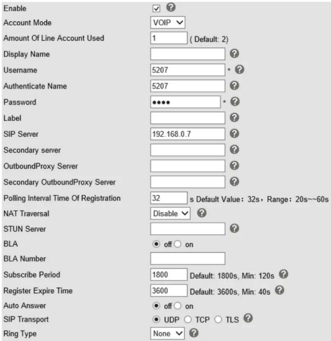 Enable Account Mode VOIP Amount Of Line Account Used 1 (Default: 2) Display Name Username 5207 * Authenticate Name 5207 Password ••••• * ? Label SIP Server 192.168.0.7 ? Secondary server OutboundProxy Server Secondary OutboundProxy Server Polling Interval Time Of Registration 32 s Default Value: 32s, Range: 20s~~60s NAT Traversal Disable ? STUN Server BLA off on BLA Number Subscribe Period 1800 Default: 1800s, Min: 120s ? Register Expire Time 3600 Default: 3600s, Min: 40s ? Auto Answer off on SIP Transport UDP TCP TLS ? Ring Type None ?
