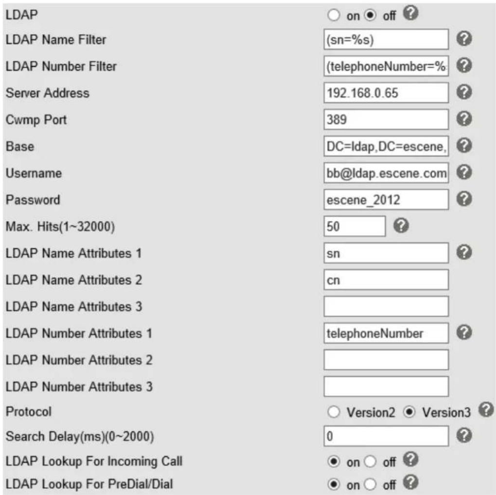 LDAP LDAP Name Filter (sn=%s) LDAP Number Filter (telephoneNumber=%) Server Address 192.168.0.65 Cwmp Port 389 Base DC=ldap,DC=escene, Username bb@ldap.escene.com Password escene_2012 Max. Hits(1~32000) 50 LDAP Name Attributes 1 sn LDAP Name Attributes 2 cn LDAP Name Attributes 3 LDAP Number Attributes 1 telephoneNumber LDAP Number Attributes 2 LDAP Number Attributes 3 Protocol Version2 Version3 Search Delay(ms)(0~2000) 0 LDAP Lookup For Incoming Call on off LDAP Lookup For PreDial/Dial on off
