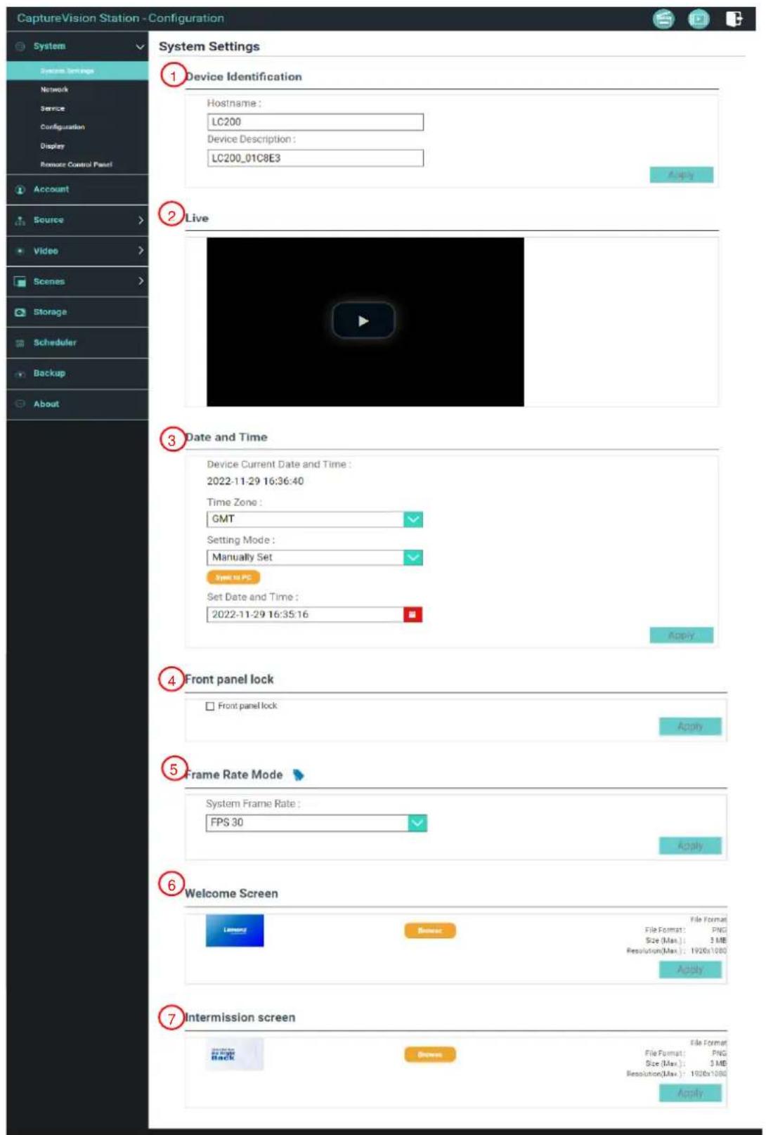 CaptureVision Station -Configuration System Settings 1 Device Identification Hostname: LC200 Device Description: LC200_01C8E3 Apply 2 Live 3 Date and Time Device Current Date and Time : 2022-11-29 16:36:40 Time Zone : GMT Setting Mode : Manually Set Speed to PC Set Date and Time : 2022-11-29 16:35:16 Apply 4 Front panel lock Front panel lock Apply 5 Frame Rate Mode System Frame Rate : FPS 30 Apply 6 Welcome Screen Licensee File Format: File Format: PNG Size (Max): 3 MB Resolution(Max): 1920x1000 Apply 7 Intermission screen File Format: File Format: PNG Size (Max): 3 MB Resolution(Max): 1920x1000 Apply