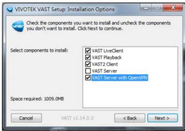 VIVOTEK VAST Setup: Installation Options Check the components you want to install and uncheck the components you don't want to install. Click Next to continue. Select components to install: ✓ VAST LiveClient ✓ VAST Playback ✓ VAST2 Client □ VAST Server ✓ VAST Server with OpenVPN Space required: 1009.0MB Cancel VAST v1.14.0.3 < Back Next >
