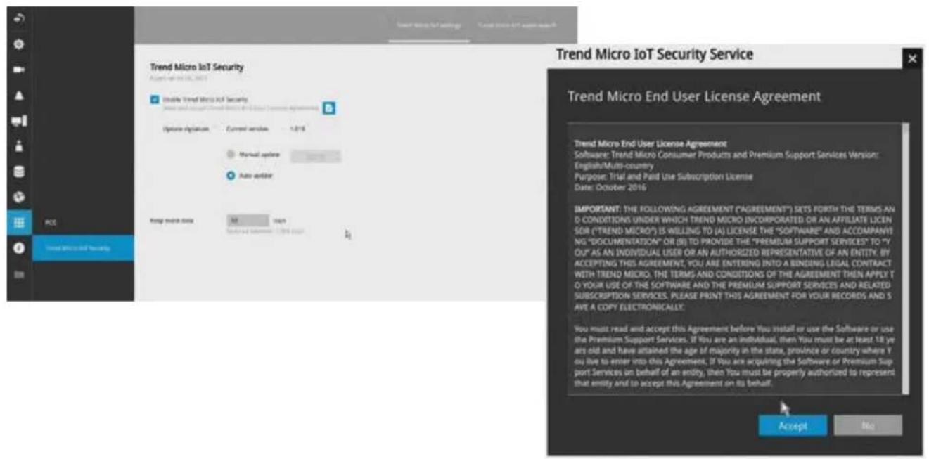 Trend Micro IoT Security Access to 01/02/2016 Double Trend Micro IoT Security Options: Signaion Current version 1.015 Manual option Auto option Forg model data All Hold Selected user 1.015 user Trend Micro IoT Security Service Trend Micro End User License Agreement Trend Micro End User License Agreement Software: Trend Micro Consumer Products and Premium Support Services Version: English/Multi-country Purpose: Trial and Paid Use Subscription License Date: October 2016 IMPORTANT: THE FOLLOWING AGREEMENT ("AGREEMENT") SETS FORTH THE TERMS AND D CONDITIONS UNDER WHICH TREND MICRO INCORPORATED OR AN AFFILIATE LICEN SOR ("TREND MICRO") IS WILLING TO (A) LICENSE THE "SOFTWARE" AND ACCOMPANYING. "DOCUMENTATION" OR (B) TO PROVIDE THE "PREMIUM SUPPORT SERVICES" TO "Y OU" AS AN INDIVIDUAL USER OR AN AUTHORIZED REPRESENTATIVE OF AN ENTITY. BY ACCEPTING THIS AGREEMENT. YOU ARE ENTERING INTO A BINDING LEGAL CONTRACT WITH TREND MICRO. THE TERMS AND CONDITIONS OF THE AGREEMENT THEN APPLY T O YOUR USE OF THE SOFTWARE AND THE PREMIUM SUPPORT SERVICES AND RELATED SUBSCRIPTION SERVICES. PLEASE PRINT THIS AGREEMENT FOR YOUR RECORDS AND S AVE A COPY ELECTRONICALLY: You must read and accept this Agreement before You install or use the Software or use the Premium Support Services. If You are an individual, then You must be at least 18 ye are old and have attained the age of majority in the state, province or country where Y you live to enter into this Agreement. If You are acquiring the Software or Premium Sup- port Services on behalf of an entity, then You must be properly authorized to represent that entity and to accept this Agreement on its behalf. Accept No