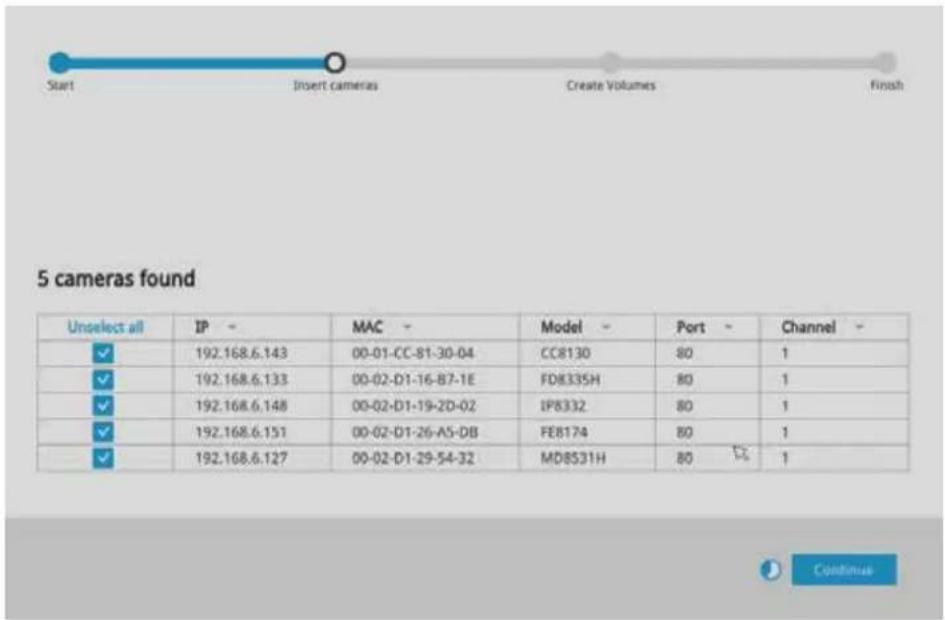 Start Insert cameras Create Volumes Finish 5 cameras found Unselect all IP MAC Model Port Channel ✓ 192.168.6.143 00-01-CC-81-30-04 CC8130 80 1 ✓ 192.168.6.133 00-02-D1-16-B7-1E FD8335H 80 1 ✓ 192.168.6.148 00-02-D1-19-2D-02 IP8332 80 1 ✓ 192.168.6.151 00-02-D1-26-A5-DB FE8174 80 1 ✓ 192.168.6.127 00-02-D1-29-54-32 MD8531H 80 1 Continue