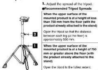 1. Adjust the spread of the tripod. Recommended Tripod Spreads When the upper surface of the mounted product is at a height of less than 750 mm from the floor (with the product already attached to the stand) Open the tripod so that the distance between each leg (at the floor) is approximately 500 mm. When the upper surface of the mounted product is at a height of 750 mm or greater above the floor (with the product already attached to the stand) Open the tripod to the fullest extent.