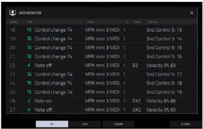 MIDI MONITOR MODE TYPE PORT ON NOTE DETAIL 18 Control change 74 MPK mini 3 MIDI 1 Snd Control 5: 13 19 Control change 74 MPK mini 3 MIDI 1 Snd Control 5: 14 20 Control change 74 MPK mini 3 MIDI 1 Snd Control 5: 15 21 Control change 74 MPK mini 3 MIDI 1 Snd Control 5: 16 22 Note off MPK mini 3 MIDI 1 B2 Velocity 0% (0) 23 Control change 74 MPK mini 3 MIDI 1 Snd Control 5: 17 24 Control change 74 MPK mini 3 MIDI 1 Snd Control 5: 18 25 Control change 74 MPK mini 3 MIDI 1 Snd Control 5: 19 26 Note on MPK mini 3 MIDI 1 G#2 Velocity 6% (8) 27 Note off MPK mini 3 MIDI 1 G#2 Velocity 0% (0) IN OUT CLEAR CLOSE
