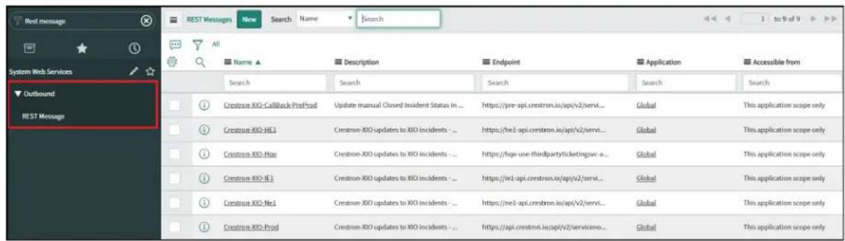 Rest message System Web Services Outbound REST Message All Name ▲ Description Endpoint Application Accessible from Search Search Search Search Crestron-XIO-CallBack-PreProd Update manual Closed Incident Status In ... https://pre-api.crestron.io/api/v2/servi... Global This application scope only Crestron-XIO-HE1 Crestron-XIO updates to XIO incidents - ... https://he1-api.crestron.io/api/v2/servi... Global This application scope only Crestron-XIO-Hoe Crestron-XIO updates to XIO incidents - ... https://hqe-use-thirdpartyticketingsvc-a... Global This application scope only Crestron-XIO-IE1 Crestron-XIO updates to XIO incidents - ... https://ie1-api.crestron.io/api/v2/servi... Global This application scope only Crestron-XIO-He1 Crestron-XIO updates to XIO incidents - ... https://ne1-api.crestron.io/api/v2/servi... Global This application scope only Crestron-XIO-Prod Crestron-XIO updates to XIO incidents - ... https://api.crestron.io/api/v2/serviceno... Global This application scope only
