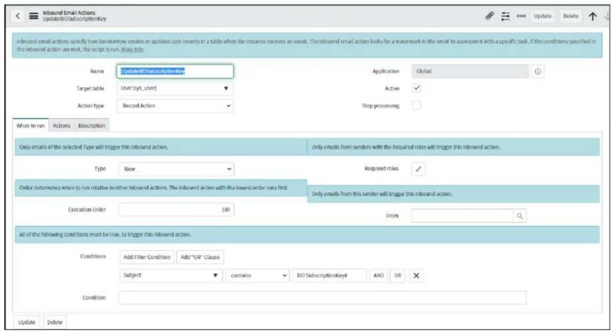 Inbound Email Actions UpdateXIOSubscriptionKey Name UpdateXIOSubscriptionKey Application Global Target table User [sys_user] Active Action type Record Action Stop processing When to run Actions Description Only emails of the selected Type will trigger this inbound action. Only emails from senders with the Required roles will trigger this inbound action. Type New Required roles Order determines when to run relative to other inbound actions. The Inbound action with the lowest order runs first. Only emails from this sender will trigger this inbound action. Execution Order 100 From All of the following conditions must be true, to trigger this inbound action. Conditions Add Filter Condition Add "OR" Clause Subject contains XIO SubscriptionKey# AND OR ✗ Condition Update Delete