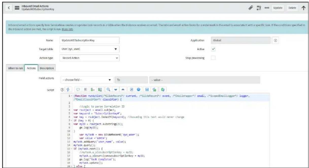 Inbound Email Actions UpdateXIOSubscriptionKey Name UpdateXIOSubscriptionKey Application Global Target table User (sys_user) Active Action type Record Action Stop processing When to run Actions Description Field actions - choose field - To - value - Script 1 - {function runAction("%GlideRecord"/ current, "/GlideRecord"/ event, "/Emailmapper"/ email, "/ScopedEmailLogger"/ logger, /*EmailClassifier*/ classifier} { 2 //Logic to parse Correlation ID 3 var rsubject = email.subject; 4 var keyword = "SubscriptionKey"; 5 var key = rsubject.IndexOf(keyword); //Assuming this text would never change 6 - if (key > 0) { 7 var myID = rsubject.substring(21); 8 gs.log(myID); 9 } 10 var myTask = new GlideRecord("sys_user"); 11 var value "-aonin"; 12 myTask.addQuery("user_name", value); 13 myTask.query(); 14 - if (myTask.next()) { 15 //myTask.u_xlosubscriptionkey - myID; 16 myTask.u_xloservicemowsubscriptionkey - myID; 17 gs.log('Task Completed'); 18 myTask.update(); 19 } else {