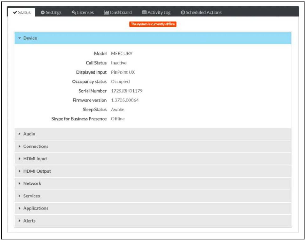 Status Settings Licenses Dashboard Activity Log Scheduled Actions The system is currently offline Device Model MERCURY Call Status Inactive Displayed Input PinPoint UX Occupancy status Occupied Serial Number 1725JBH01179 Firmware version 1.3705.00064 Sleep Status Awake Skype for Business Presence Offline Audio Connections HDMI Input HDMI Output Network Services Applications Alerts