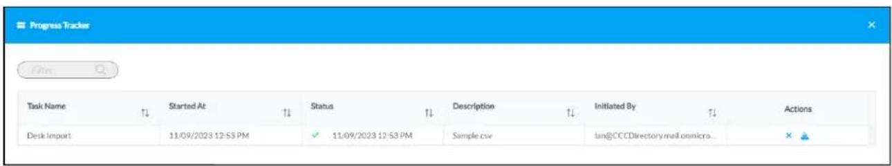 Progress Tracker Film Task Name ↑↓ Started At ↑↓ Status ↑↓ Description ↑↓ Initiated By ↑↓ Actions Desk import 11/09/2023 12:53 PM ✓ 11/09/2023 12:53 PM Simple.csv lan@CCCDirectory.mail.onmicroa... ×