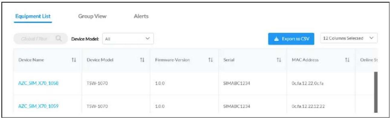 Equipment List Group View Alerts Global Filter Device Model: All Export to CSV 12 Columns Selected Device Name T↓ Device Model T↓ Firmware-Version T↓ Serial T↓ MAC Address T↓ Online St AZC_SIM_X70_1058 TSW-1070 1.0.0 SIMABC1234 0c.fa.12.22.0c.fa AZC_SIM_X70_1059 TSW-1070 1.0.0 SIMABC1234 0c.fa.12.22.12.22