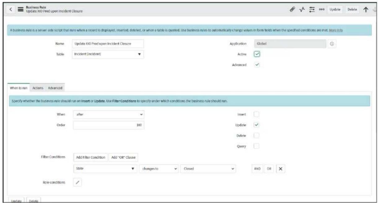 Business Rule Update XIO Prod upon Incident Closure A business rule is a server side script that runs when a record is displayed, inserted, deleted, or when a table is opened. Use business rules to automatically change values in form fields when the specified conditions are met. More info Name: Update XIO Prod upon Incident Closure Table: Incident [incident] Application: Global Active Advanced When to run: Actions Advanced Specify whether the business rule should run on Insert or Update. Use Filter Conditions to specify under which conditions the business rule should run. When: after Insert: Order: 100 Update Delete Query Filter Conditions: Add Filter Condition Add "OR" Clause State changes to Closed AND OR ✗ Role conditions / Update Delete