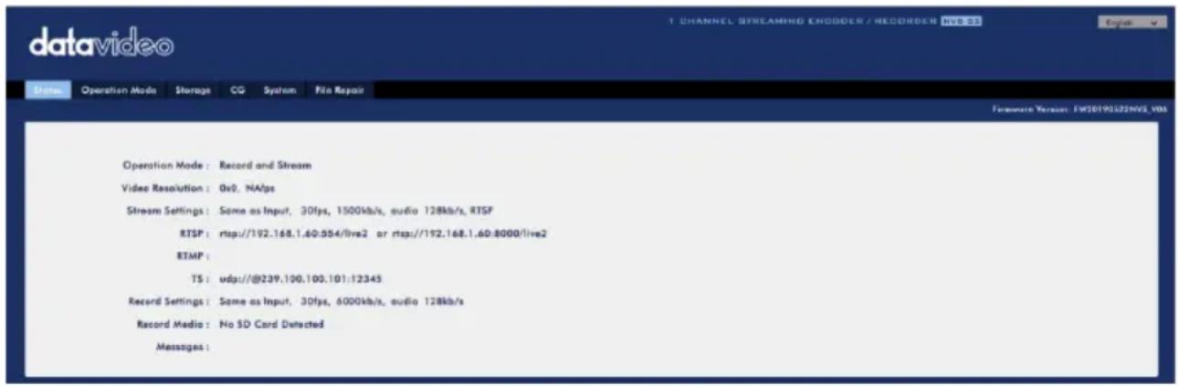 datavideo Status Operation Mode Storage CG System File Repair Operation Mode : Record and Stream Video Resolution : 0x2. NAVps Stream Settings : Same as Input, 30fps, 1500kb/s, audio 128kb/s, RTSP RTSP : rhttp://192.168.1.60:554/live2 or rhttp://192.168.1.60:8000/live2 RTMP : TS : udq://@239.100.100.101:12345 Record Settings : Same as Input, 30fps, 6000kb/s, audio 128kb/s Record Media : No SD Card Detected Messages :