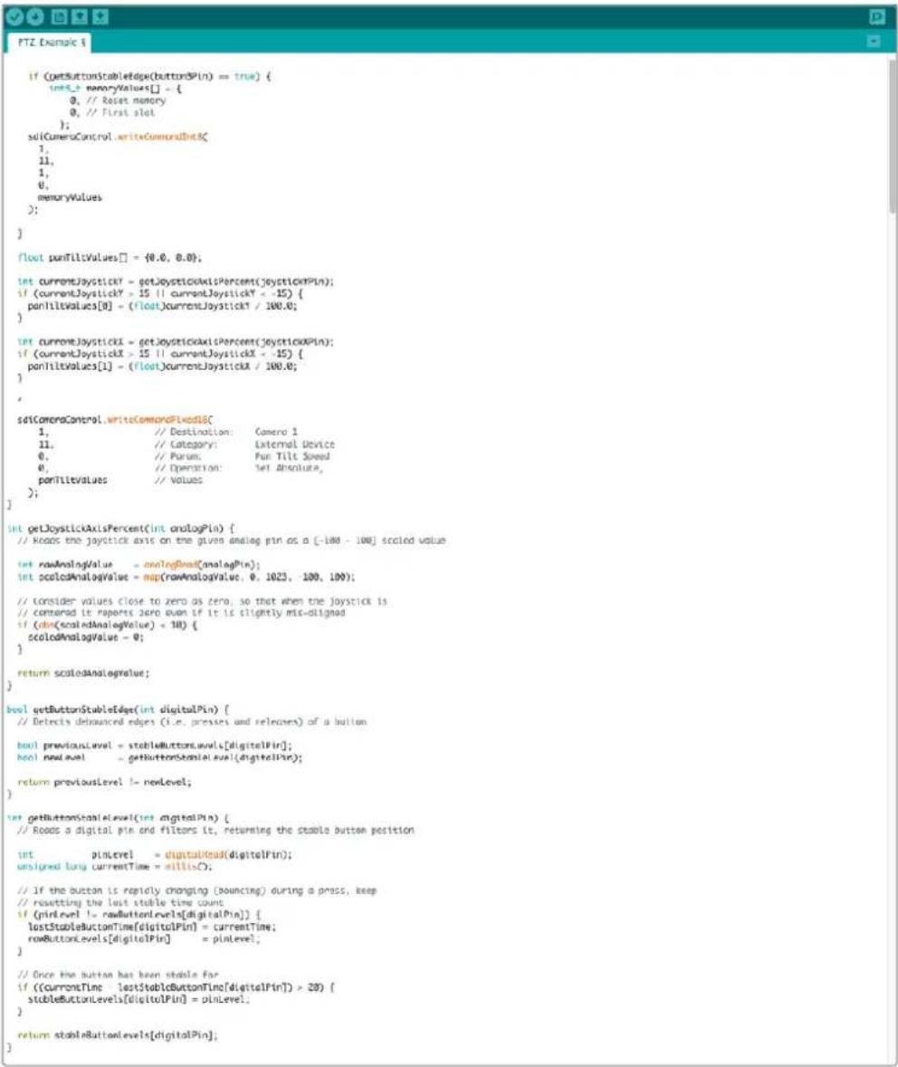 if (getButtonStableEdge(buttonSpin) == true) { intX_1 memoryValues[] = { 0, // Reset memory 0, // First slot }; selCameraControl.writeCommandInputX; 1, 11, 1, 0, memoryValues }; float panTiltValues[] = {0.0, 0.0}; int currentJoystick = getJoystickAxisPercent(joystickXPin); if (currentJoystick > 15 || currentJoystick < -15) { panTiltValues[0] = (float)currentJoystick / 100.0; } int currentJoystick = getJoystickAxisPercent(joystickXPin); if (currentJoystick > 15 || currentJoystick < -15) { panTiltValues[1] = (float)currentJoystick / 100.0; } selCameraControl.writeCommandFixedX{ 1, // Destination: Camera 1 11, // Category: External Device 0, // Purus: Pan Tilt Speed 0, // Operation: Set Absolute, panTiltValues // Values }; int getJoystickAxisPercent(int analogPin) { // Reads the joystick axis on the given analog pin as a [-100 - 100] scaled value int rawAnalogValue = analogDim(AnalogPin); int scaledAnalogValue = map(rawAnalogValue, 0, 1023, 100, 100); // Consider values close to zero as zero, so that when the joystick is // Consider it reports zero even if it is slightly mis-aligned if (dim(scaledAnalogValue) < 10) { scaledAnalogValue = 0; } return scaledAnalogValue; } bool getButtonStableEdge(int digitalPin) { // Detects debounced edges (i.e. presses and releases) of a button bool previousLevel = stableButtonswals[digitalPin]; bool newLevel = getButtonStableLevel(digitalPin); return previousLevel != newLevel; } int getButtonStableLevel(int digitalPin) { // Reads a digital pin and filters it, returning the stable button position int pinLevel = digitalRead(digitalPin); unsigned long currentTime = millin(); // If the button is rapidly changing (bouncing) during a press, keep // resetting the last stable time count if (pinlevel != newButtonLevels[digitalPin]) { lastStableButtonTime[digitalPin] = currentTime; rowButtonLevels[digitalPin] = pinLevel; } // Once the button has been stable for if ((CurrentTime - lastStableButtonTime[digitalPin]) > 20) { stableButtonLevels[digitalPin] = pinLevel; } return stableButtonLevels[digitalPin]; }