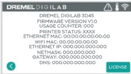 DREMEL DIGILAB DREMEL DIGILAB 3D45 FIRMWARE VERSION V1.0 USAGE COUNTER: 000 PRINTER STATUS: XXXX ETHERNET MAC: 00:00:00:00:00:00:00 WIFI MAC: 00:00:00:00:00 ETHERNET IP: 000.000.000.000 NETMASK: 000.000.000 GATEWAY: 000.000.000.000 DNS: 000.000.000.000 LICENSE