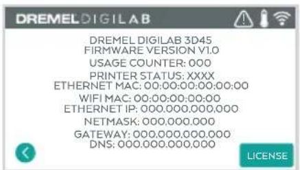 DREMEL DIGILAB DREMEL DIGILAB 3D45 FIRMWARE VERSION V1.0 USAGE COUNTER: 000 PRINTER STATUS: XXXX ETHERNET MAC: 00:00:00:00:00:00 WIFI MAC: 00:00:00:00:00 ETHERNET IP: 000.000.000.000 NETMASK: 000.000.000 GATEWAY: 000.000.000.000 DNS: 000.000.000.000 LICENSE