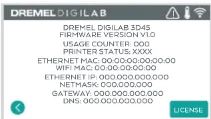DREMEL DIGILAB DREMEL DIGILAB 3D45 FIRMWARE VERSION V1.0 USAGE COUNTER: 000 PRINTER STATUS: XXXX ETHERNET MAC: 00:00:00:00:00:00 WIFI MAC: 00:00:00:00:00 ETHERNET IP: 000.000.000.000 NETMASK: 000.000.000 GATEWAY: 000.000.000.000 DNS: 000.000.000.000 LICENSE