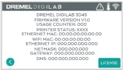 DREMEL DIGILAB DREMEL DIGILAB 3D45 FIRMWARE VERSION V1.0 USAGE COUNTER: 000 PRINTER STATUS: XXXX ETHERNET MAC: 00:00:00:00:00:00 WIFI MAC: 00:00:00:00:00 ETHERNET IP: 000.000.000.000 NETMASK: 000.000.000 GATEWAY: 000.000.000.000 DNS: 000.000.000.000 LICENSE