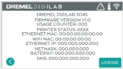 DREMEL DIGILAB DREMEL DIGILAB 3D45 FIRMWARE VERSION V1.0 USAGE COUNTER: 000 PRINTER STATUS: XXXX ETHERNET MAC: 00:00:00:00:00:00:00 WIFI MAC: 00:00:00:00:00 ETHERNET IP: 000.000.000.000 NETMASK: 000.000.000 GATEWAY: 000.000.000.000 DNS: 000.000.000.000 LICENSE