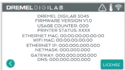 DREMEL DIGILAB DREMEL DIGILAB 3D45 FIRMWARE VERSION V1.0 USAGE COUNTER: 000 PRINTER STATUS: XXXX ETHERNET MAC: 00:00:00:00:00:00 WIFI MAC: 00:00:00:00:00 ETHERNET IP: 000.000.000.000 NETMASK: 000.000.000 GATEWAY: 000.000.000.000 DNS: 000.000.000.000 LICENSE
