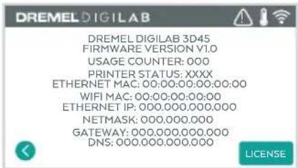 DREMEL DIGILAB DREMEL DIGILAB 3D45 FIRMWARE VERSION V1.0 USAGE COUNTER: 000 PRINTER STATUS: XXXX ETHERNET MAC: 00:00:00:00:00:00 WIFI MAC: 00:00:00:00:00 ETHERNET IP: 000.000.000.000 NETMASK: 000.000.000 GATEWAY: 000.000.000.000 DNS: 000.000.000.000 LICENSE