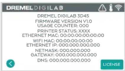DREMEL DIGILAB DREMEL DIGILAB 3D45 FIRMWARE VERSION V1.0 USAGE COUNTER: 000 PRINTER STATUS: XXXX ETHERNET MAC: 00:00:00:00:00:00 WIFI MAC: 00:00:00:00:00 ETHERNET IP: 000.000.000.000 NETMASK: 000.000.000 GATEWAY: 000.000.000.000 DNS: 000.000.000.000 LICENSE