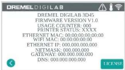 DREMEL DIGILAB DREMEL DIGILAB 3D45 FIRMWARE VERSION V1.0 USAGE COUNTER: 000 PRINTER STATUS: XXXX ETHERNET MAC: 00:00:00:00:00:00 WIFI MAC: 00:00:00:00:00 ETHERNET IP: 000.000.000.000 NETMASK: 000.000.000 GATEWAY: 000.000.000.000 DNS: 000.000.000.000 LICENSE