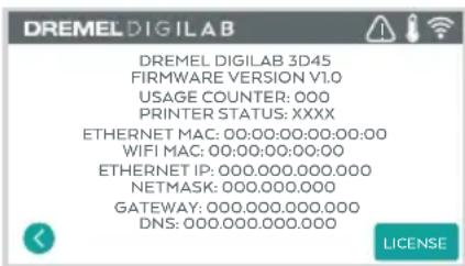 DREMEL DIGILAB DREMEL DIGILAB 3D45 FIRMWARE VERSION V1.0 USAGE COUNTER: 000 PRINTER STATUS: XXXX ETHERNET MAC: 00:00:00:00:00:00 WIFI MAC: 00:00:00:00:00 ETHERNET IP: 000.000.000.000 NETMASK: 000.000.000 GATEWAY: 000.000.000.000 DNS: 000.000.000.000 LICENSE