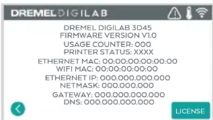 DREMEL DIGILAB DREMEL DIGILAB 3D45 FIRMWARE VERSION V1.0 USAGE COUNTER: 000 PRINTER STATUS: XXXX ETHERNET MAC: 00:00:00:00:00:00 WIFI MAC: 00:00:00:00:00 ETHERNET IP: 000.000.000.000 NETMASK: 000.000.000 GATEWAY: 000.000.000.000 DNS: 000.000.000.000 LICENSE