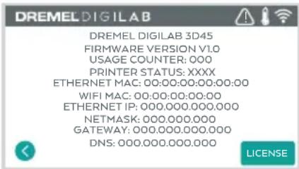 DREMEL DIGILAB DREMEL DIGILAB 3D45 FIRMWARE VERSION V1.0 USAGE COUNTER: 000 PRINTER STATUS: XXXX ETHERNET MAC: 00:00:00:00:00:00:00 WIFI MAC: 00:00:00:00:00 ETHERNET IP: 000.000.000.000 NETMASK: 000.000.000 GATEWAY: 000.000.000.000 DNS: 000.000.000.000 LICENSE