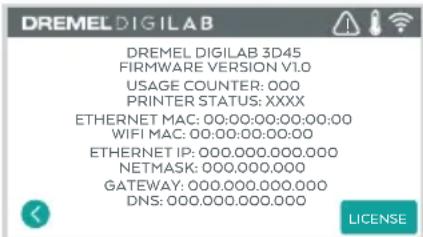 DREMEL DIGILAB DREMEL DIGILAB 3D45 FIRMWARE VERSION V1.0 USAGE COUNTER: 000 PRINTER STATUS: XXXX ETHERNET MAC: 00:00:00:00:00:00 WIFI MAC: 00:00:00:00:00 ETHERNET IP: 000.000.000.000 NETMASK: 000.000.000 GATEWAY: 000.000.000.000 DNS: 000.000.000.000 LICENSE