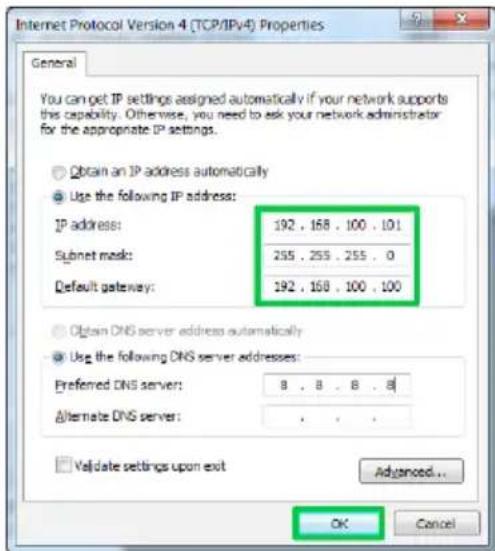 Internet Protocol Version 4 (TCP/IPv4) Properties General You can get IP settings assigned automatically if your network supports this capability. Otherwise, you need to ask your network administrator for the appropriate IP settings. Obtain an IP address automatically Use the following IP address: IP address: 192 . 168 . 100 . 101 Subnet mask: 255 . 255 . 255 . 0 Default gateway: 192 . 168 . 100 . 100 Obtain DNS server address automatically Use the following DNS server addresses: Preferred DNS server: 8 . 8 . 8 . 8 Alternate DNS server: . Validate settings upon exit Advanced... OK Cancel