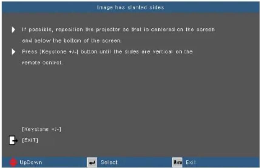 Image has slanted sides ► If possible, reposition the projector so that is centered on the screen and below the bottom of the screen. ► Press [Keystone +/-] button until the sides are vertical on the remote control. [Keystone +/-] [EXIT]