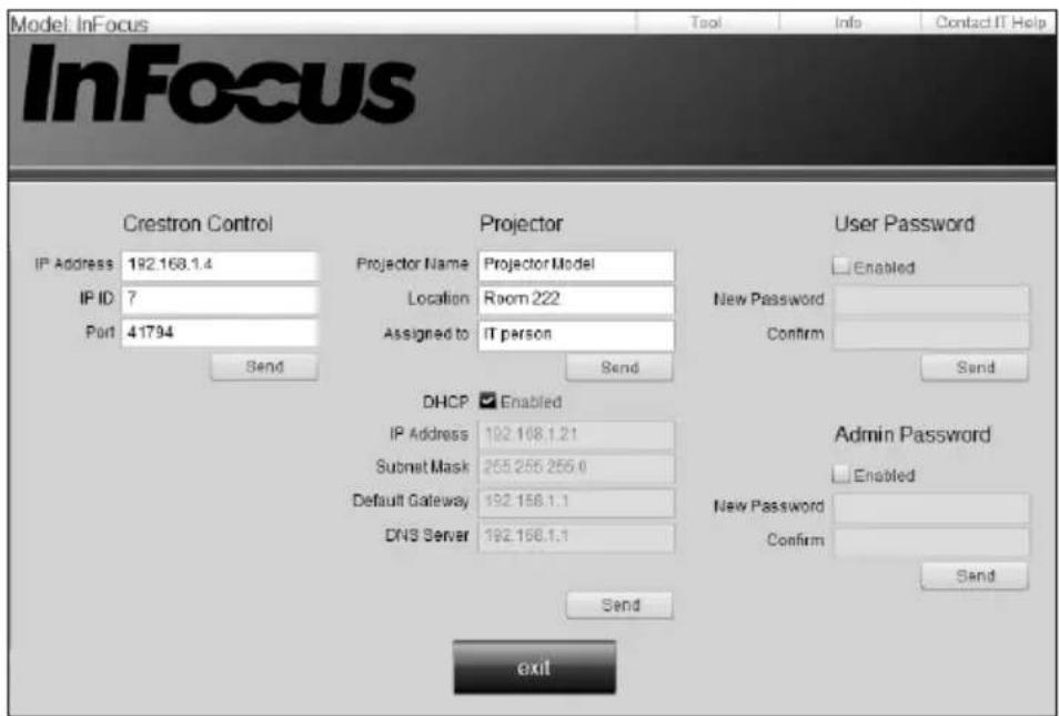 Model: InFocus Tool Info Contact IT Help InFocus Crestron Control Projector User Password IP Address 192.168.1.4 Projector Name Projector Model IP ID ? Location Room 222 New Password Port 41794 Assigned to IT person Confirm Send Send DHCP Enabled IP Address 192.168.1.21 Admin Password Subnet Mask 255.255.255.0 Enabled Default Gateway 192.168.1.1 New Password DNS Server 192.168.1.1 Confirm Send exit