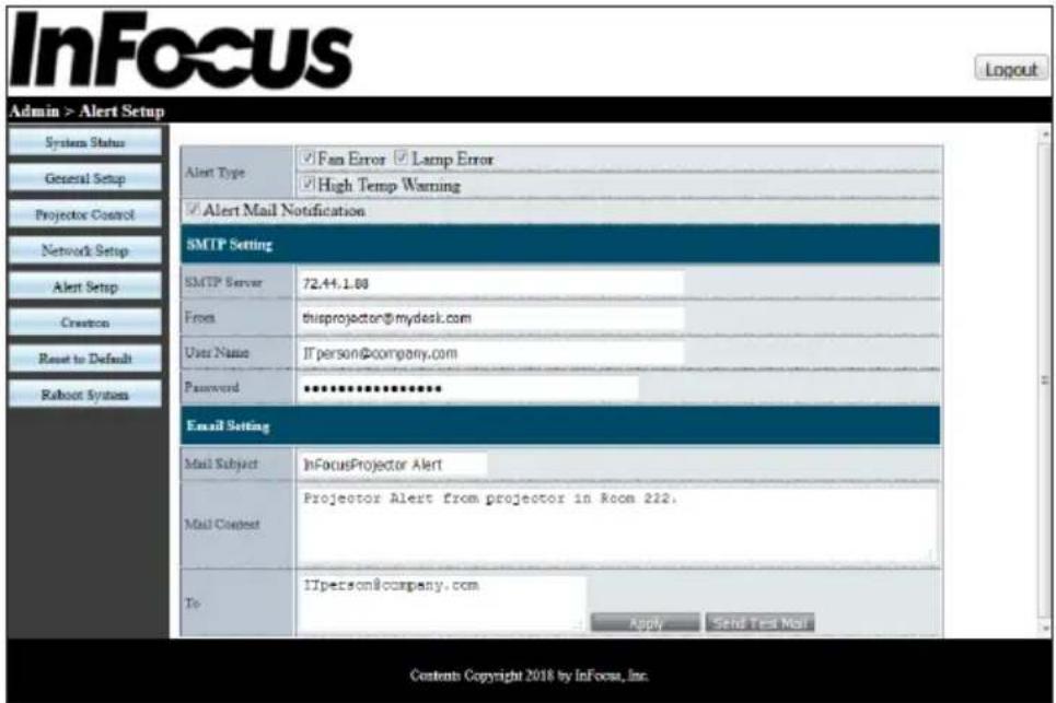 InFocus Login Admin > Alert Setup System Status General Setup Projector Control Network Setup Alert Setup Creator Reset to Default Rahoot System Alert Type ✓ Fan Error ✓ Lamp Error ✓ High Temp Warning ✓ Alert Mail Notification SMTP Setting SMTP Server 72.44.1.00 From thisprojector@mydesk.com User Name IT person@company.com Password ********** Email Setting Mail Subject InFocusProjector Alert Mail Context Projector Alert from projector in Room 212. To ITperson@company.com Apply Send Test Mail Contents Copyright 2018 by InFocus, Inc.