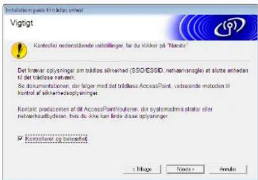 Installatomsguide til trädlas enhed Vigtigt Kontroller nedenstående indstillinger, far du klicker på "Næste" Det krøver oplysninger om trädlos sikkerhed (SSID/ESSID, netærksnøgle) at slutte enheden til det trädlöse netærk. Se dokumentationen, der følger med det trädlöse AccessPoint, vedrarende metoden til kontrol af sikkerhedsoplysninger. Kontakt producenten af dit AccessPoint/routeren, din systemadministrator eller netærksudbyderen, hvis du ikke kan finde disse oplysninger Kontrolleret og belasellatt < Tibago Näde Annels