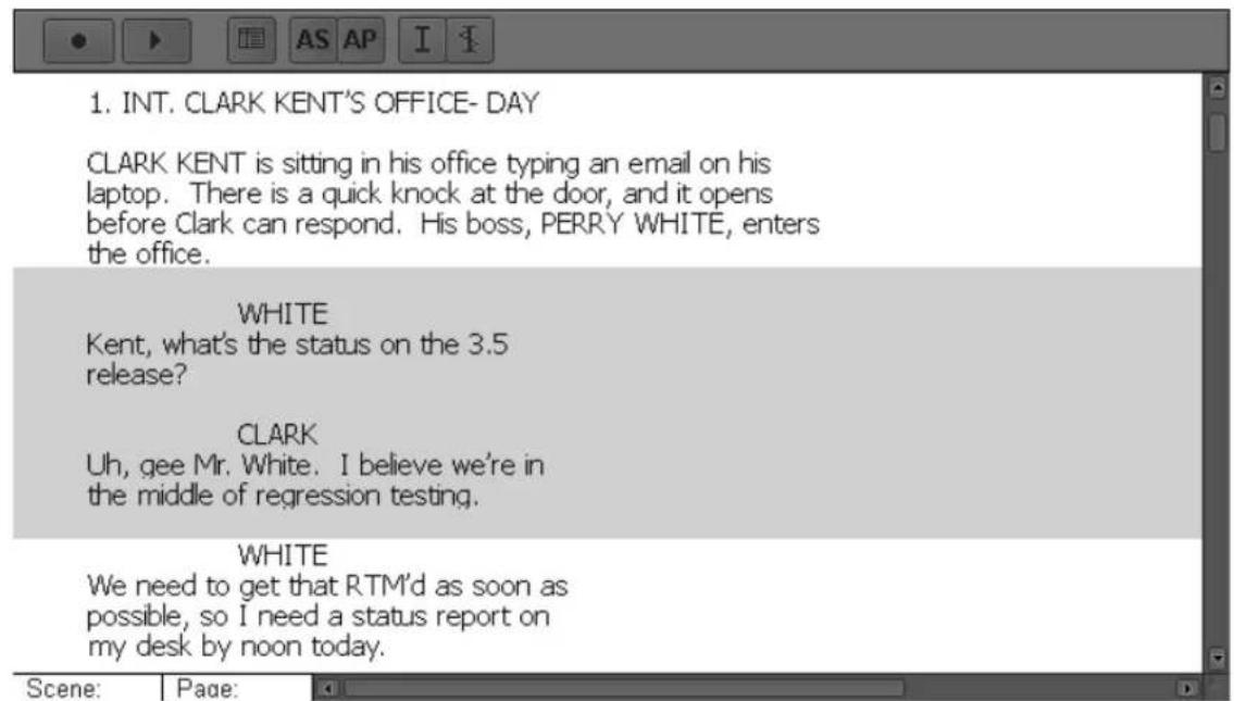 1. INT. CLARK KENT'S OFFICE- DAY CLARK KENT is sitting in his office typing an email on his laptop. There is a quick knock at the door, and it opens before Clark can respond. His boss, PERRY WHITE, enters the office. WHITE Kent, what's the status on the 3.5 release? CLARK Uh, gee Mr. White. I believe we're in the middle of regression testing. WHITE We need to get that RTM'd as soon as possible, so I need a status report on my desk by noon today.