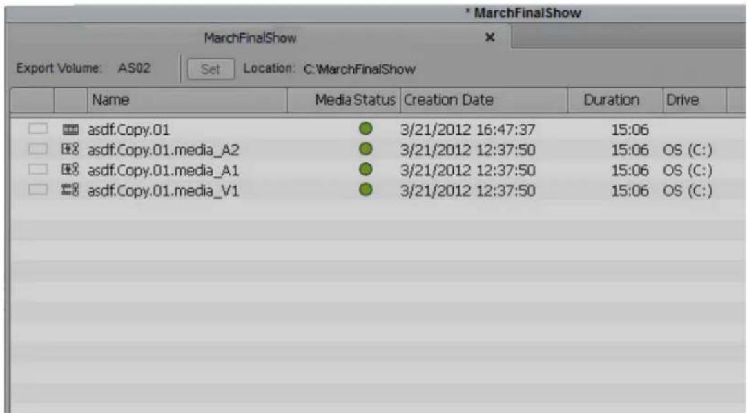 MarchFinalShow MarchFinalShow Export Volume: AS02 Set Location: C:MarchFinalShow Name Media Status Creation Date Duration Drive asdf.Copy.01 3/21/2012 16:47:37 15:06 asdf.Copy.01.media_A2 3/21/2012 12:37:50 15:06 OS (C:) asdf.Copy.01.media_A1 3/21/2012 12:37:50 15:06 OS (C:) asdf.Copy.01.media_V1 3/21/2012 12:37:50 15:06 OS (C: