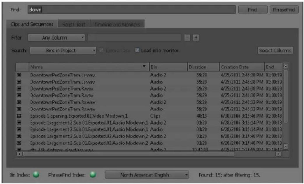 Find: down Find PhraseFind Clips and Sequences Script Text Timeline and Monitors Filter Any Column Search: Bins in Project Insert Case Load into monitor Select Columns Name Bin Duration Creation Date End DowntownPedZoneTram.Ls.wav Audio.2 59:23 4/25/2011 2:46:38 PM 01:00:59 DowntownPedZoneTram.Ls.wav Audio 59:23 4/25/2011 2:46:28 PM 01:00:59 DowntownPedZoneTram.R.wav Audio.2 59:23 4/25/2011 2:46:30 PM 01:00:59 DowntownPedZoneTram.R.wav Audio 59:23 4/25/2011 2:46:30 PM 01:00:59 DowntownPedZoneTram.Rs.wav Audio.2 59:23 4/25/2011 2:46:32 PM 01:00:59 DowntownPedZoneTram.Rs.wav Audio 59:23 4/25/2011 2:46:32 PM 01:00:59 Episode 1 opening. Exported. 01 Video Middown.1 Clips 48:13 6/30/2006 3:15:46 PM 01:00:48 Episode 1 Segment 2 Sub. 01 Exported. 01 Audio Middown.1 Audio.2 01:23 6/28/2006 3:15:14 PM 01:00:33 Episode 1 Segment 2 Sub. 01 Exported. 01 Audio Middown.1 Audio 01:23 6/28/2006 3:15:14 PM 01:00:33 Episode 1 Segment 2 Sub. 01 Exported. 02 Audio Middown.2 Audio.2 01:23 6/28/2006 3:17:40 PM 01:00:33 Episode 1 Segment 2 Sub. 01 Exported. 02 Audio Middown.2 Audio 01:23 6/28/2006 3:17:40 PM 01:00:33 the /M distant cloudlass way. Audio.2 10:47:43 4/25/2011 1:27:55 PM 01:10:47 Bin Index: PhraseFind Index: North American English Found: 15; after filtering: 15.