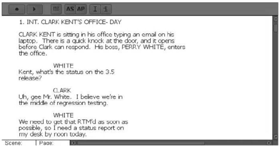 1. INT. CLARK KENT'S OFFICE- DAY CLARK KENT is sitting in his office typing an email on his laptop. There is a quick knock at the door, and it opens before Clark can respond. His boss, PERRY WHITE, enters the office. WHITE Kent, what's the status on the 3.5 release? CLARK Uh, gee Mr. White. I believe we're in the middle of regression testing. WHITE We need to get that RTM'd as soon as possible, so I need a status report on my desk by noon today.