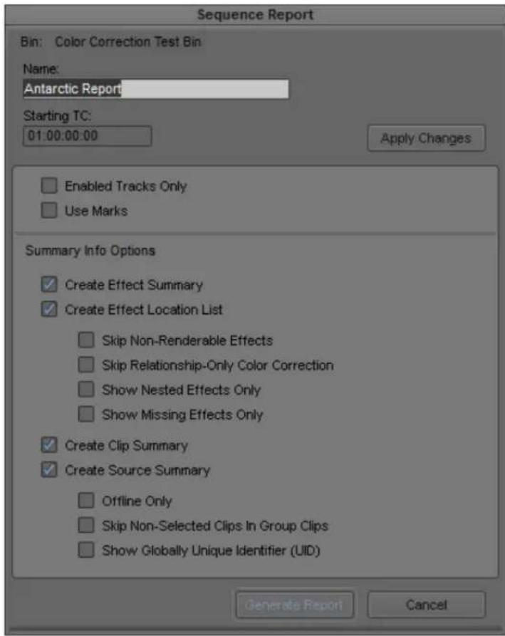 Sequence Report Bin: Color Correction Test Bin Name: Antarctic Report Starting TC: 01:00:00:00 Apply Changes Enabled Tracks Only Use Marks Summary Info Options ✓ Create Effect Summary ✓ Create Effect Location List ✓ Skip Non-Renderable Effects ✓ Skip Relationship-Only Color Correction ✓ Show Nested Effects Only ✓ Show Missing Effects Only ✓ Create Clip Summary ✓ Create Source Summary ✓ Offline Only ✓ Skip Non-Selected Clips In Group Clips ✓ Show Globally Unique Identifier (UID) Generate Report Cancel