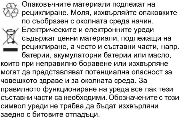 Опаковъчните материали подлежат на рециклиране. Моля, изхвърляйте опаковките по съобразен с околната среда начин. Електрическите и електронните уреди съдържат ценни материали, подлежащи на рециклиране, а често и съставни части, напр. батерии, акумулаторни батерии или масло, които при неправилно боравене или изхвърляне могат да представляват потенциална опасност за човешкото здраве и за околната среда. За правилното функциониране на уреда все пак тези съставни части са необходими. Обозначените с този символ уреди не трябва да бъдат изхвърляни заедно с битовите отпадъци.