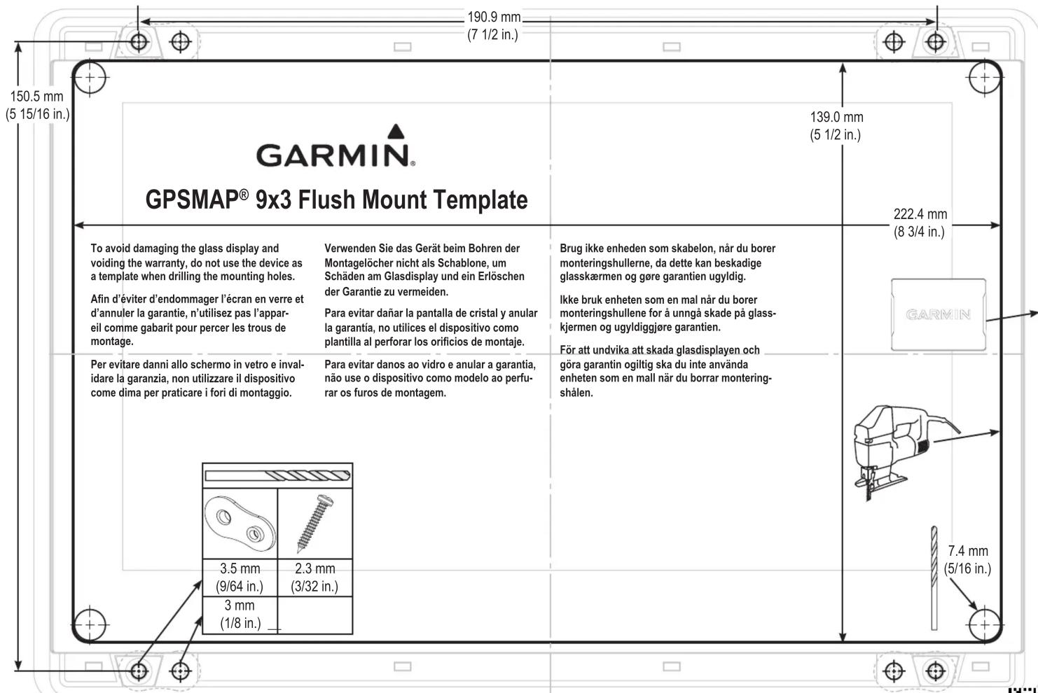 150.5 mm (5 15/16 in.) GARMIN® GPSMAP® 9x3 Flush Mount Template 190.9 mm (7 1/2 in.) 139.0 mm (5 1/2 in.) 222.4 mm (8 3/4 in.) To avoid damaging the glass display and voiding the warranty, do not use the device as a template when drilling the mounting holes. Afin d'éviter d'endommager l'écran en verre et d'annuler la garantie, n'utilisez pas l'appar- eil comme gabarit pour percer les trous de montage. Verwenden Sie das Gerät beim Bohren der Montagelöcher nicht als Schablone, um Schäden am Glasdisplay und ein Erlöschen der Garantie zu vermeiden. Para evitar dañar la pantalla de cristal y anular la garantía, no utilices el dispositivo como plantilla al perforar los orificios de montaje. Brug ikke enheden som skabelon, när du borer monteringshullerne, da dette kan beskadige glasskærmen og gøre garantien ugyldig. Ikke bruk enheten som en mal när du borer monteringshullene for å unngå skade på glass- kjermen og ugyldiggjøre garantien. För att undvika att skada glasdisplayen och göra garantin ogiltig ska du inte använda enheten som en mall när du borrar montering- shålen. Per evitare danni allo schermo in vetro e inval- idare la garanzia, non utilizzare il dispositivo come dima per praticare i fori di montaggio. Para evitar danos ao vidro e anular a garantia, não use o dispositivo como modelo ao perfu- rar os furos de montagem.