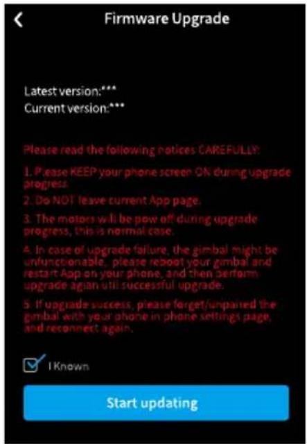 Firmware Upgrade Latest version:*** Current version:*** Please read the following notices CAREFULLY: 1. Please KEEP your phone screen ON during upgrade progress. 2. Do NOT leave current App page. 3. The motors will be pow off during upgrade progress, this is normal case. 4. In case of upgrade failure, the gimbal might be unfunctionable, please reboot your gimbal and restart App on your phone, and then perform upgrade again until successful upgrade. 5. If upgrade success, please forget/unpaired the gimbal with your phone in phone settings page, and reconnect again. ✓ I Known Start updating