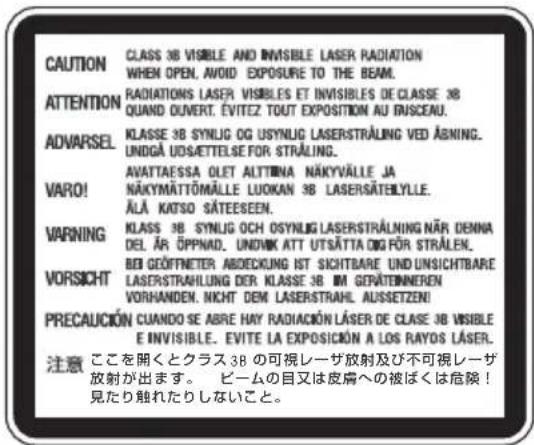 CAUTION CLASS 3B VISIBLE AND INVISIBLE LASER RADIATION WHEN OPEN, AVOID EXPOSURE TO THE BEAM. ATTENTION RADIATIONS LASER VISIBLES ET INVISIBLES DE CLASSE 3B QUAND OUVERT. ÉVITEZ TOUT EXPOSITION AU INSCEAU. ADVARSEL KLASSE 3B SYNLOG OG USYNLIG LASERSTRALUNG VED ABNING. UNDGÅ UDSÄTTEELSE FOR STRÄLING. VARO! AVATTAESSA OLET ALTTINA NÄKYVÄLLE JA NÄKYMÄTTÖMÄLLE LUOKAN 3B LASERSÄTELYLLE. ÄLÄ KATSO SÄTEESEN. WARNING KLASSE 3B SYNLOG OCH OSYNLIG LASERSTRALNING NÄR DENNA DEL ÄR ÖPPINAD. UNDIVIK ATT UTSÄTTA ÖG FÖR STRÄLEN. BEI GEÖFTNETTER ABDECKUNG IST SICHTBARE UND UNSICHTBARE VORSICHT LASERSTRAHLUNG DER KLASSE 3B IM GERÄTENNEREN VORNANDEN. NICHT DEM LASERSTRAHL AUSSETZEN! PRECAUCIÓN CUANDO SE ABRE HAY RADIACIÓN LÄSER DE CLASE 3B VISIBLE E INVISIBLE. EVITE LA EXPOSICIÓN A LOS RAYOS LÄSER. 注意 ここを開くとクラス3Bの可視レーザ放射及び不可視レーザ 放射が出ます。 ビームの目又は皮膚への被ばくは危険! 見たり触れたりしないこと。