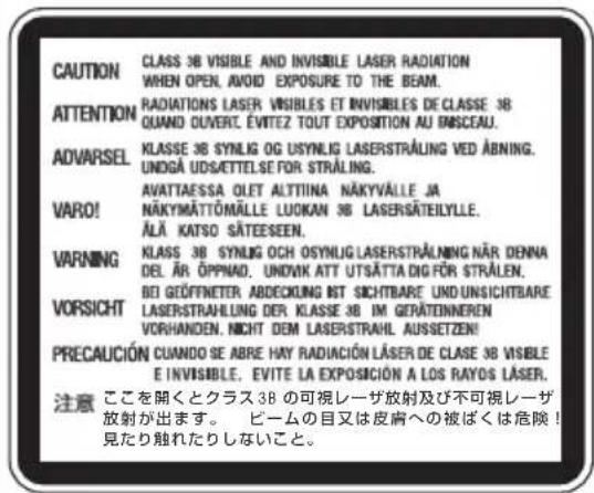 CAUTION CLASS 38 VISIBLE AND INVISIBLE LASER RADIATION WHEN OPEN, AVOID EXPOSURE TO THE BEAM. ATTENTION RADIATIONS LASER VISIBLES ET INVISIBLES DE CLASSE 38 QUAND OUVERT, ÉVITEZ TOUT EXPOSITION AU INSCEAU. ADVARSEL KLASSE 38 SYNLOG OG USYNLIG LASERSTRALUNG VED ABNING. UNDGÀ UDSÄTTELEF FOR STRÄLING. VARO! AVATTAESSA OLET ALTTIINA NÄKYVÄLLE JA NÄKYMÄTTÖMÄLLE LUOKAN 38 LASERSÄTEILYLLE, ÄLÄ KATSO SÄTEESEN. WARNING KLAS 38 SYNLOG OCH OSYNLIG LASERSTRALNING NÄR DENNA DEL ÄR ÖPPNAD, UNOVIK ATT UTSÄTTA DIG FÖR STRÄLEN. VORSICHT BDI GEÖFFNETTER ABECKUNG BST SICHTBARE UND UNSICHTBARE LASERSTRAVILLING DER KLASSE 38 IM GERÄTINNEREN VORHANDEN, NICHT DEM LASERSTRAHL AUSSETZEN! PRECAUCIÓN CUANDO SE ABRE HAY RADIACIÓN LÄSER DE CLASE 38 VISIBLE E INVISIBLE, EVITE LA EXPOSICIÓN A LOS RAYOS LÄSER. 注意 ここを開くとクラス 38 の可視レーザ放射及び不可視レーザ 放射が出ます。 ピームの目又は皮膚への被ばくは危険! 見たり触れたりしないこと。